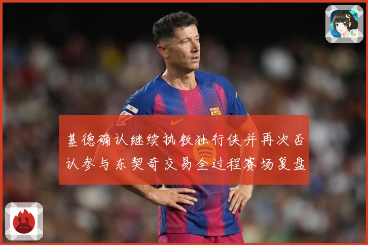 基德确认继续执教独行侠并再次否认参与东契奇交易全过程赛场复盘：最新赛事动态与深度分析
