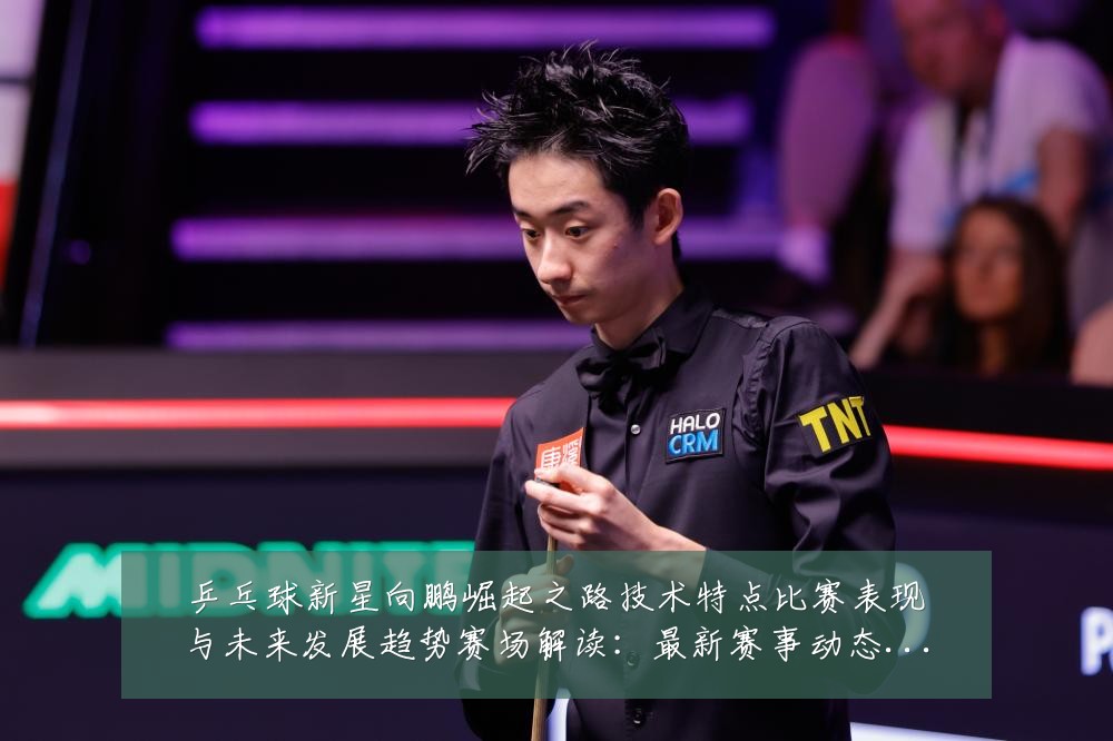 乒乓球新星向鹏崛起之路技术特点比赛表现与未来发展趋势赛场解读:最新赛事动态与深度分析